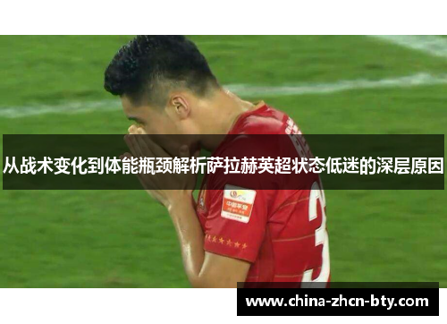 从战术变化到体能瓶颈解析萨拉赫英超状态低迷的深层原因