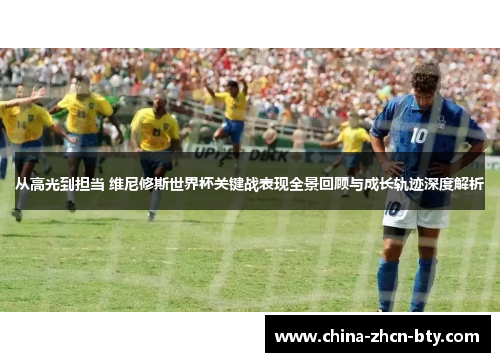 从高光到担当 维尼修斯世界杯关键战表现全景回顾与成长轨迹深度解析