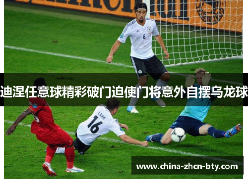 迪涅任意球精彩破门迫使门将意外自摆乌龙球 迪涅任意球精彩破门迫使门将意外自摆乌龙球